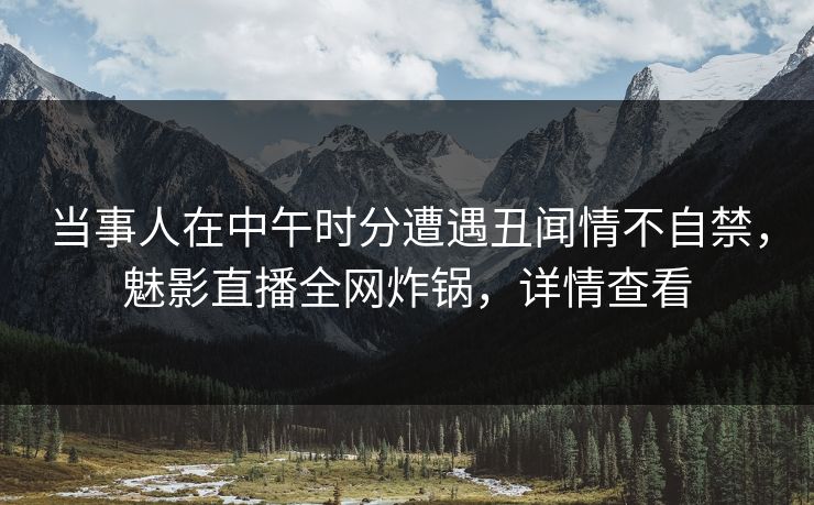 当事人在中午时分遭遇丑闻情不自禁，魅影直播全网炸锅，详情查看