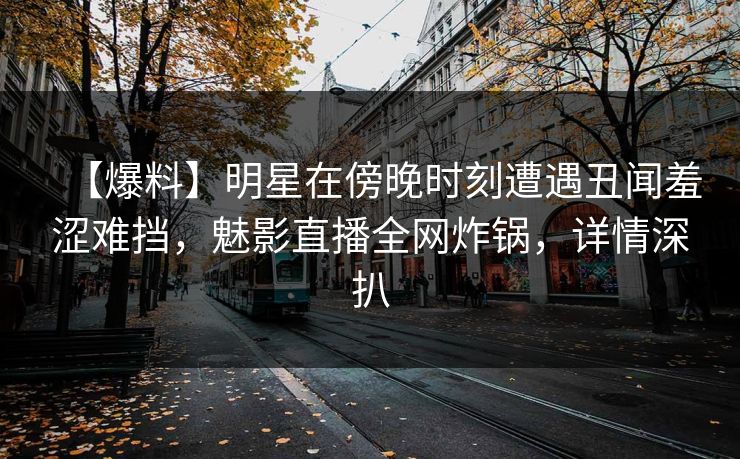 【爆料】明星在傍晚时刻遭遇丑闻羞涩难挡，魅影直播全网炸锅，详情深扒