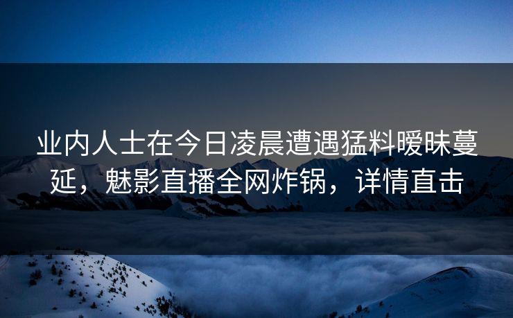 业内人士在今日凌晨遭遇猛料暧昧蔓延,魅影直播全网炸锅,详情直击