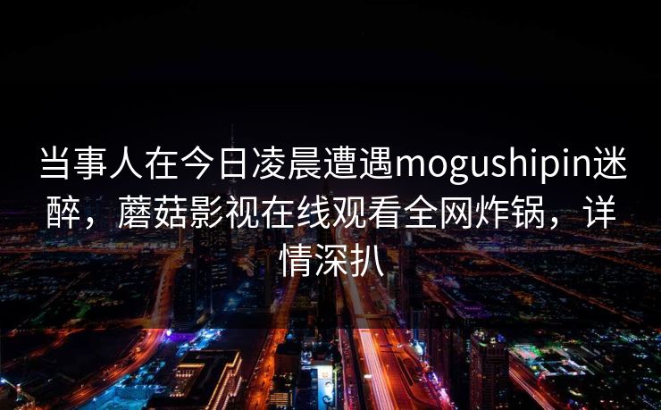当事人在今日凌晨遭遇mogushipin迷醉,蘑菇影视在线观看全网炸锅,详情深扒