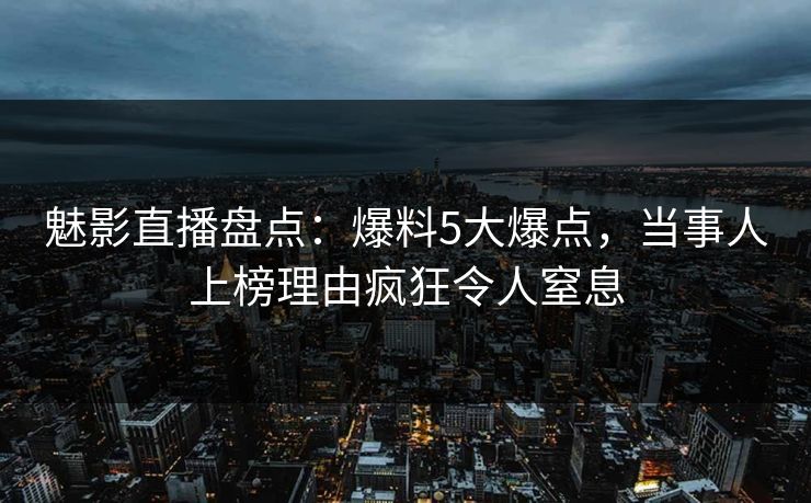 魅影直播盘点:爆料5大爆点,当事人上榜理由疯狂令人窒息
