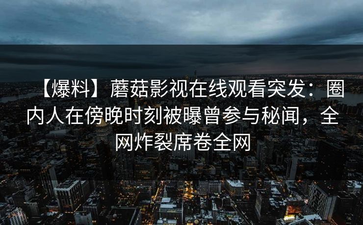 【爆料】蘑菇影视在线观看突发:圈内人在傍晚时刻被曝曾参与秘闻,全网炸裂席卷全网 【爆料】蘑菇影视在线观看突发:圈内人在傍晚时刻被曝曾参与秘闻,全网炸裂席卷全网