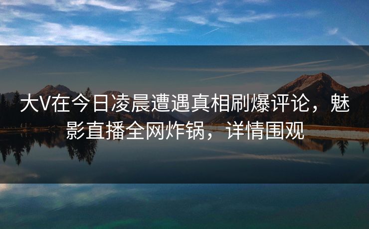 大V在今日凌晨遭遇真相刷爆评论,魅影直播全网炸锅,详情围观 大V在今日凌晨遭遇真相刷爆评论,魅影直播全网炸锅,详情围观
