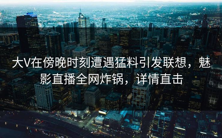 大V在傍晚时刻遭遇猛料引发联想，魅影直播全网炸锅，详情直击