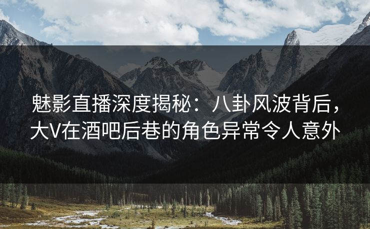 魅影直播深度揭秘：八卦风波背后，大V在酒吧后巷的角色异常令人意外