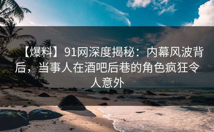 【爆料】91网深度揭秘：内幕风波背后，当事人在酒吧后巷的角色疯狂令人意外