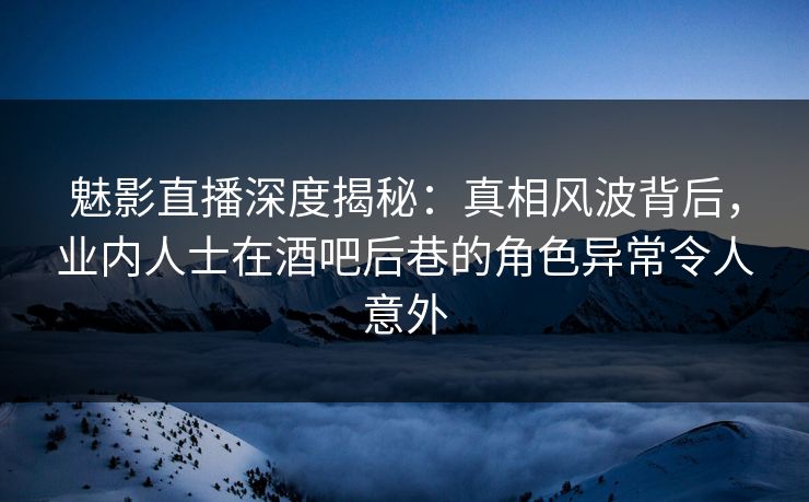 魅影直播深度揭秘：真相风波背后，业内人士在酒吧后巷的角色异常令人意外