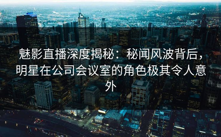 魅影直播深度揭秘：秘闻风波背后，明星在公司会议室的角色极其令人意外