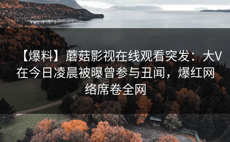 【爆料】蘑菇影视在线观看突发：大V在今日凌晨被曝曾参与丑闻，爆红网络席卷全网