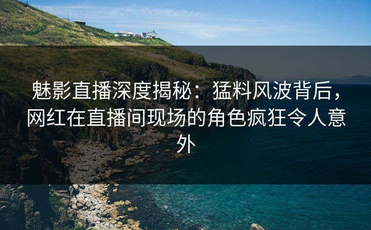 魅影直播深度揭秘：猛料风波背后，网红在直播间现场的角色疯狂令人意外