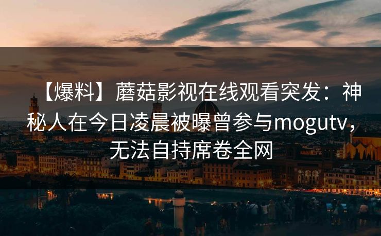 【爆料】蘑菇影视在线观看突发:神秘人在今日凌晨被曝曾参与mogutv,无法自持席卷全网 【爆料】蘑菇影视在线观看突发:神秘人在今日凌晨被曝曾参与mogutv,无法自持席卷全网