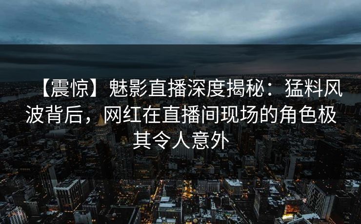【震惊】魅影直播深度揭秘:猛料风波背后,网红在直播间现场的角色极其令人意外 【震惊】魅影直播深度揭秘:猛料风波背后,网红在直播间现场的角色极其令人意外