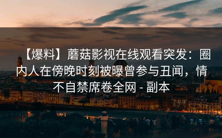 【爆料】蘑菇影视在线观看突发:圈内人在傍晚时刻被曝曾参与丑闻,情不自禁席卷全网 - 副本 【爆料】蘑菇影视在线观看突发:圈内人在傍晚时刻被曝曾参与丑闻,情不自禁席卷全网 - 副本
