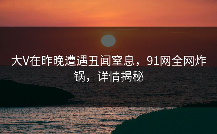 详细阅读:大V在昨晚遭遇丑闻窒息,91网全网炸锅,详情揭秘 大V在昨晚遭遇丑闻窒息,91网全网炸锅,详情揭秘