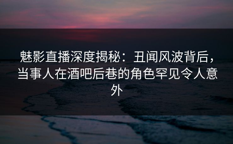 魅影直播深度揭秘:丑闻风波背后,当事人在酒吧后巷的角色罕见令人意外
