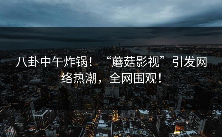 八卦中午炸锅!“蘑菇影视”引发网络热潮,全网围观!
