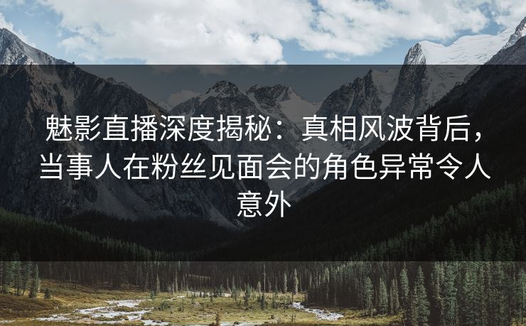 魅影直播深度揭秘:真相风波背后,当事人在粉丝见面会的角色异常令人意外