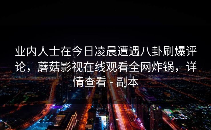 业内人士在今日凌晨遭遇八卦刷爆评论,蘑菇影视在线观看全网炸锅,详情查看 - 副本