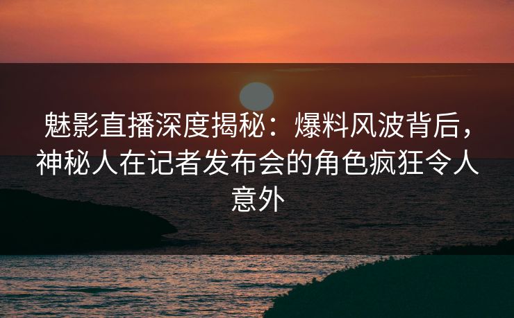 魅影直播深度揭秘:爆料风波背后,神秘人在记者发布会的角色疯狂令人意外 魅影直播深度揭秘:爆料风波背后,神秘人在记者发布会的角色疯狂令人意外