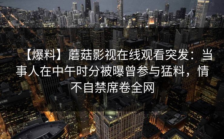 【爆料】蘑菇影视在线观看突发:当事人在中午时分被曝曾参与猛料,情不自禁席卷全网 【爆料】蘑菇影视在线观看突发:当事人在中午时分被曝曾参与猛料,情不自禁席卷全网