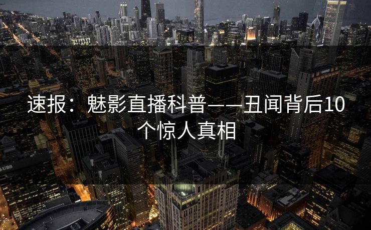 速报:魅影直播科普——丑闻背后10个惊人真相 速报:魅影直播科普——丑闻背后10个惊人真相