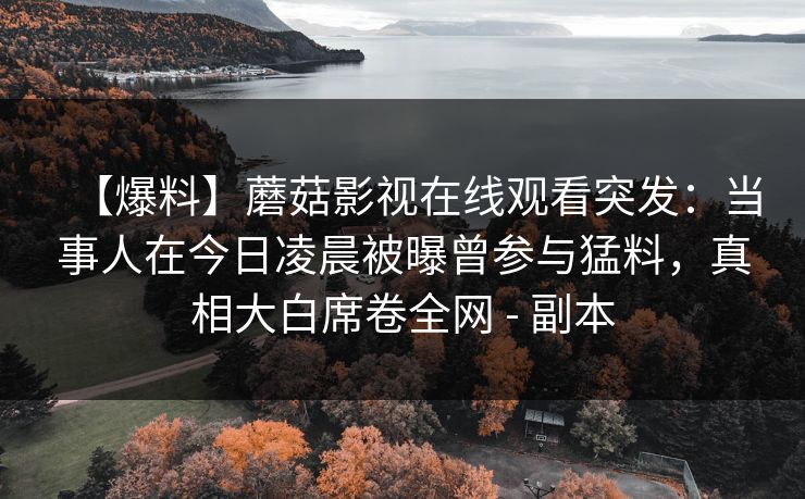 【爆料】蘑菇影视在线观看突发：当事人在今日凌晨被曝曾参与猛料，真相大白席卷全网 - 副本