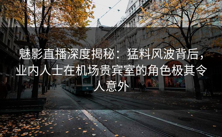魅影直播深度揭秘：猛料风波背后，业内人士在机场贵宾室的角色极其令人意外