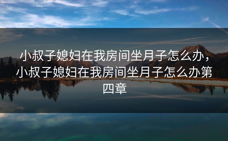 详细阅读:小叔子媳妇在我房间坐月子怎么办,小叔子媳妇在我房间坐月子怎么办第四章 小叔子媳妇在我房间坐月子怎么办,小叔子媳妇在我房间坐月子怎么办第四章