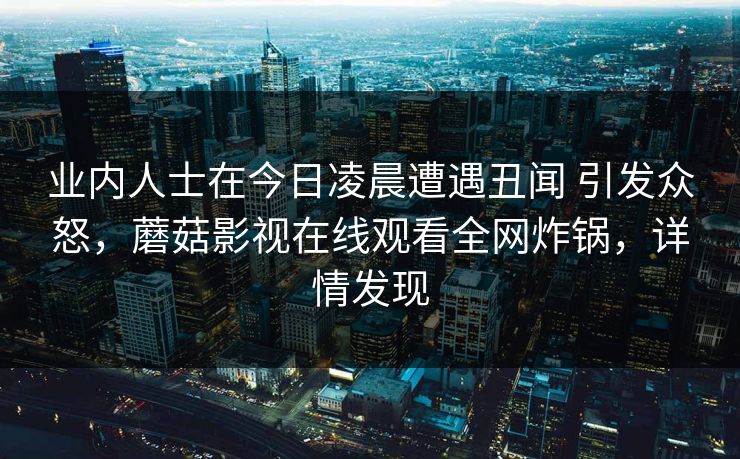 业内人士在今日凌晨遭遇丑闻 引发众怒,蘑菇影视在线观看全网炸锅,详情发现