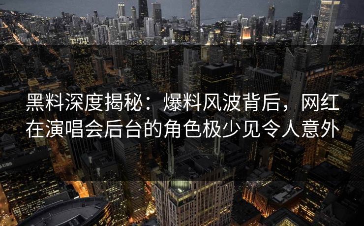 黑料深度揭秘：爆料风波背后，网红在演唱会后台的角色极少见令人意外
