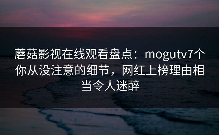 蘑菇影视在线观看盘点:mogutv7个你从没注意的细节,网红上榜理由相当令人迷醉 蘑菇影视在线观看盘点:mogutv7个你从没注意的细节,网红上榜理由相当令人迷醉