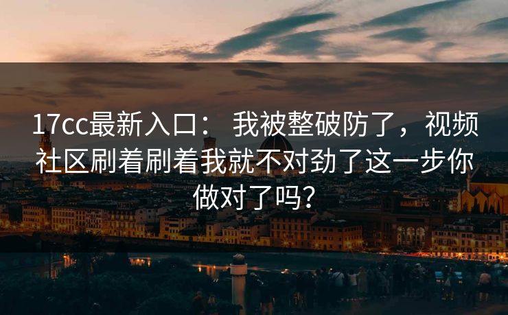 17cc最新入口： 我被整破防了，视频社区刷着刷着我就不对劲了这一步你做对了吗？