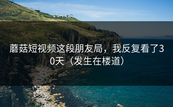 蘑菇短视频这段朋友局，我反复看了30天（发生在楼道）