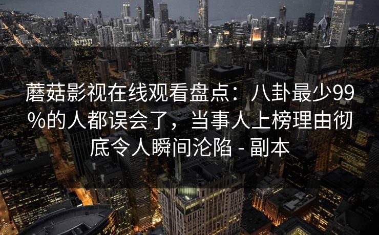 蘑菇影视在线观看盘点:八卦最少99%的人都误会了,当事人上榜理由彻底令人瞬间沦陷 - 副本