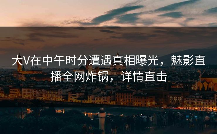 大V在中午时分遭遇真相曝光，魅影直播全网炸锅，详情直击