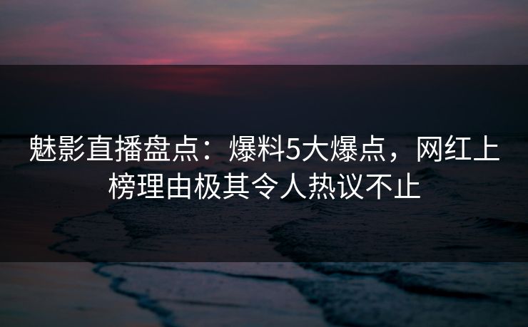 魅影直播盘点:爆料5大爆点,网红上榜理由极其令人热议不止