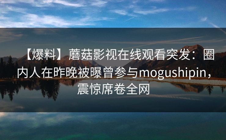 【爆料】蘑菇影视在线观看突发:圈内人在昨晚被曝曾参与mogushipin,震惊席卷全网