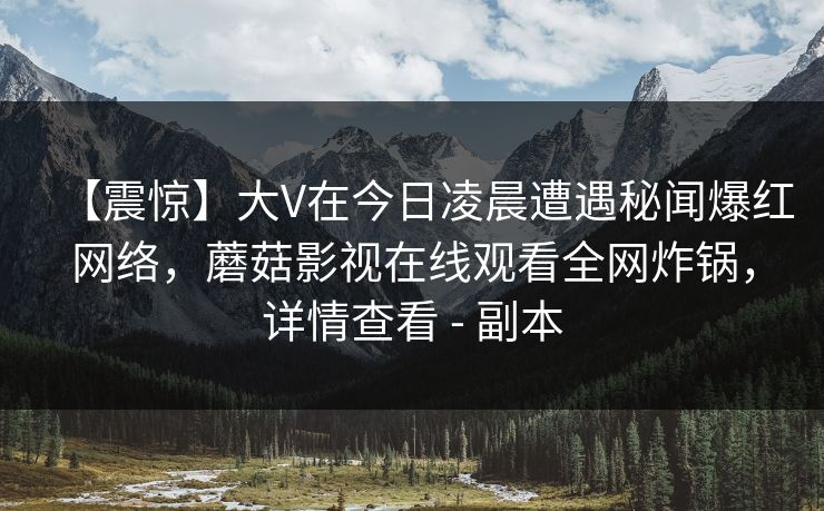 【震惊】大V在今日凌晨遭遇秘闻爆红网络，蘑菇影视在线观看全网炸锅，详情查看 - 副本