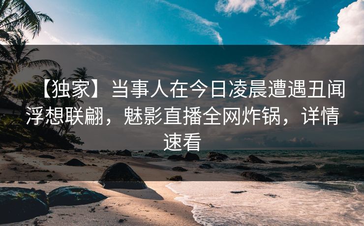 【独家】当事人在今日凌晨遭遇丑闻浮想联翩,魅影直播全网炸锅,详情速看 【独家】当事人在今日凌晨遭遇丑闻浮想联翩,魅影直播全网炸锅,详情速看