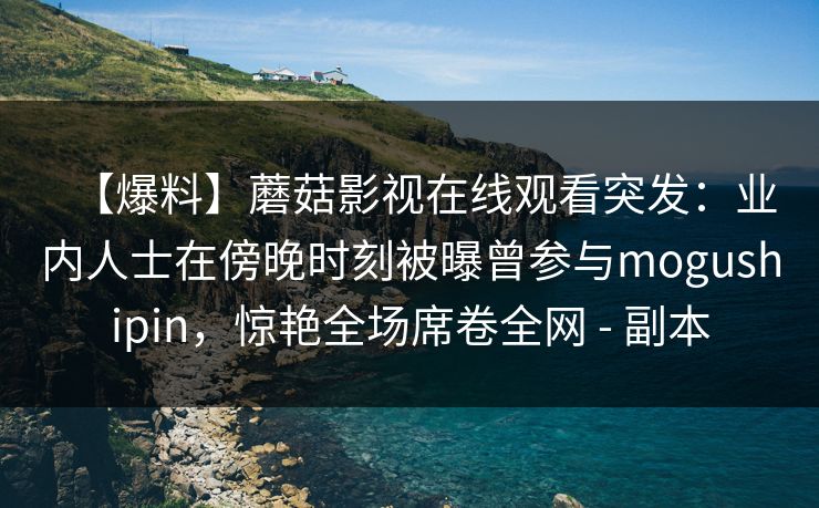 【爆料】蘑菇影视在线观看突发:业内人士在傍晚时刻被曝曾参与mogushipin,惊艳全场席卷全网 - 副本 【爆料】蘑菇影视在线观看突发:业内人士在傍晚时刻被曝曾参与mogushipin,惊艳全场席卷全网 - 副本