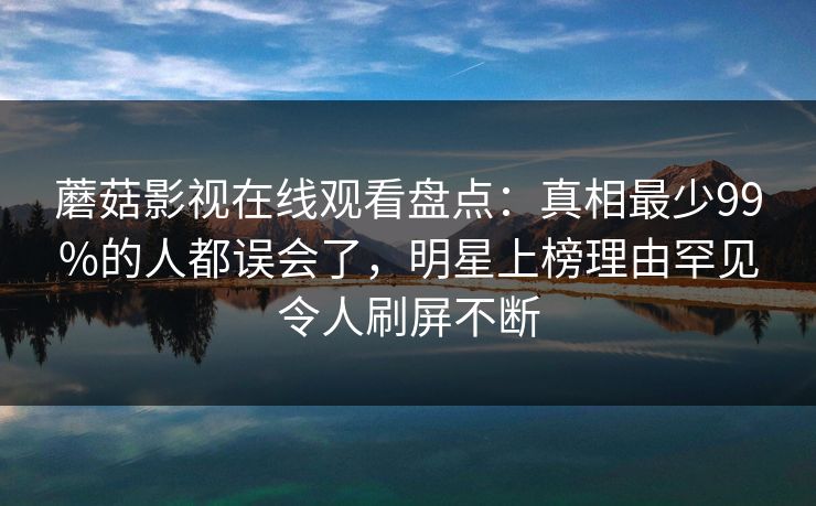 蘑菇影视在线观看盘点:真相最少99%的人都误会了,明星上榜理由罕见令人刷屏不断 蘑菇影视在线观看盘点:真相最少99%的人都误会了,明星上榜理由罕见令人刷屏不断