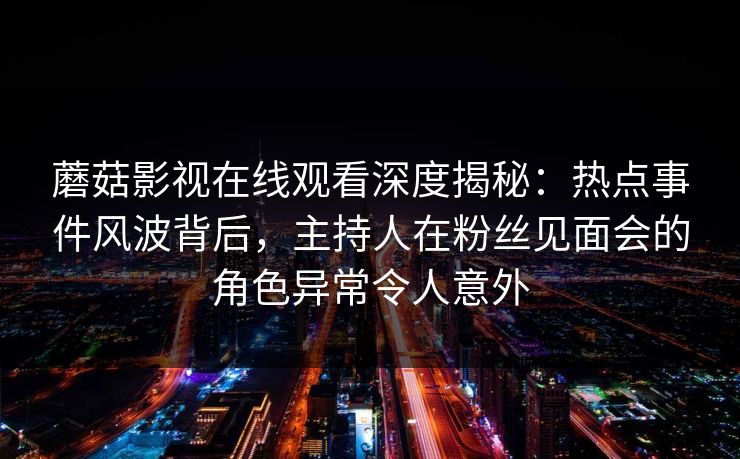 蘑菇影视在线观看深度揭秘:热点事件风波背后,主持人在粉丝见面会的角色异常令人意外 蘑菇影视在线观看深度揭秘:热点事件风波背后,主持人在粉丝见面会的角色异常令人意外