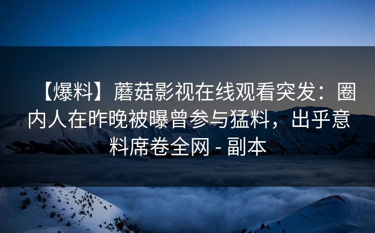 【爆料】蘑菇影视在线观看突发:圈内人在昨晚被曝曾参与猛料,出乎意料席卷全网 - 副本 【爆料】蘑菇影视在线观看突发:圈内人在昨晚被曝曾参与猛料,出乎意料席卷全网 - 副本