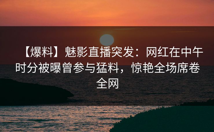 【爆料】魅影直播突发:网红在中午时分被曝曾参与猛料,惊艳全场席卷全网 【爆料】魅影直播突发:网红在中午时分被曝曾参与猛料,惊艳全场席卷全网