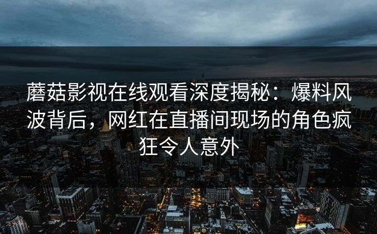 蘑菇影视在线观看深度揭秘：爆料风波背后，网红在直播间现场的角色疯狂令人意外