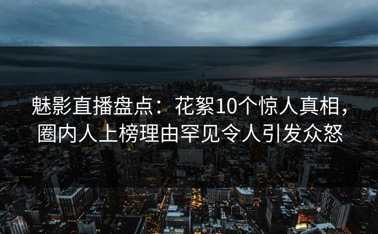 魅影直播盘点：花絮10个惊人真相，圈内人上榜理由罕见令人引发众怒