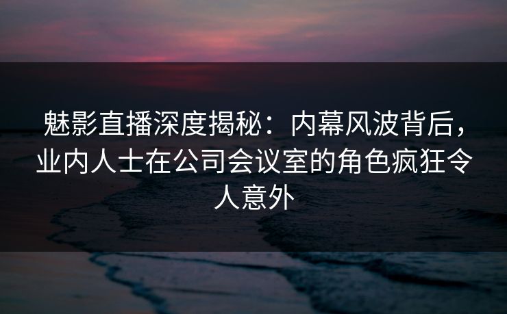 魅影直播深度揭秘:内幕风波背后,业内人士在公司会议室的角色疯狂令人意外 魅影直播深度揭秘:内幕风波背后,业内人士在公司会议室的角色疯狂令人意外