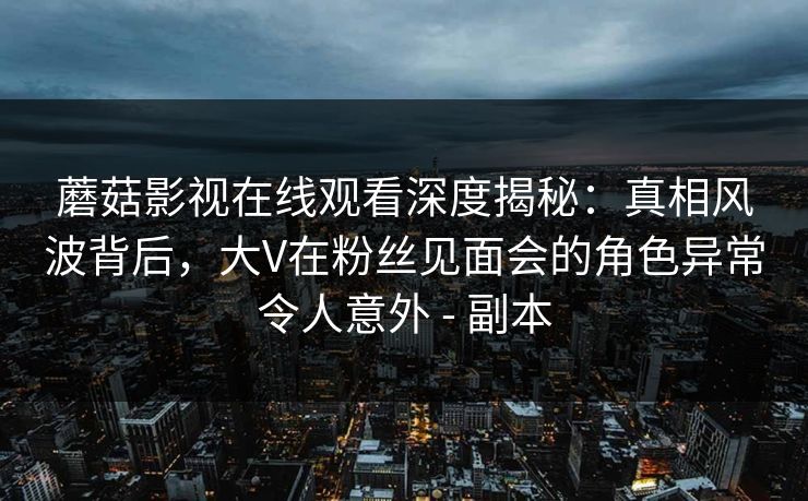 蘑菇影视在线观看深度揭秘：真相风波背后，大V在粉丝见面会的角色异常令人意外 - 副本