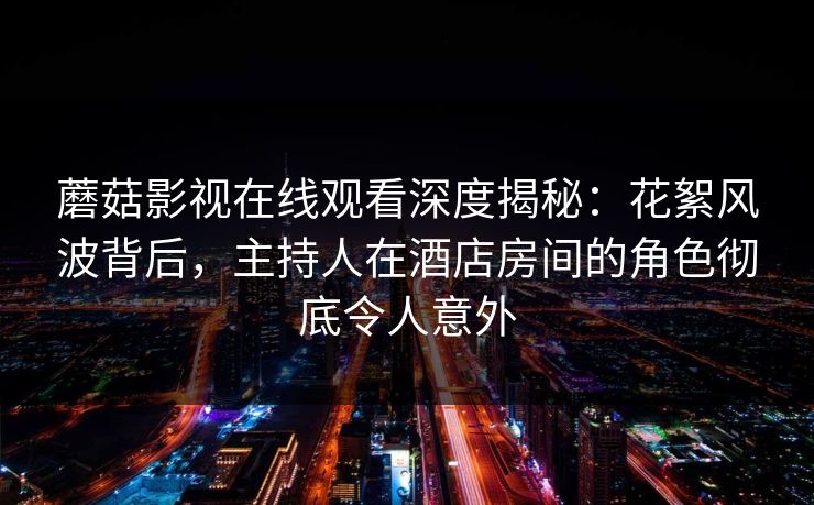 蘑菇影视在线观看深度揭秘：花絮风波背后，主持人在酒店房间的角色彻底令人意外