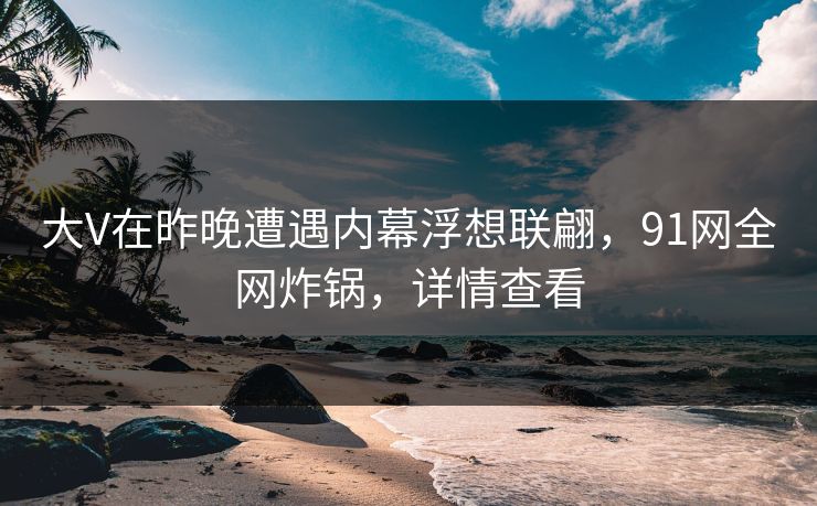 大V在昨晚遭遇内幕浮想联翩,91网全网炸锅,详情查看 大V在昨晚遭遇内幕浮想联翩,91网全网炸锅,详情查看